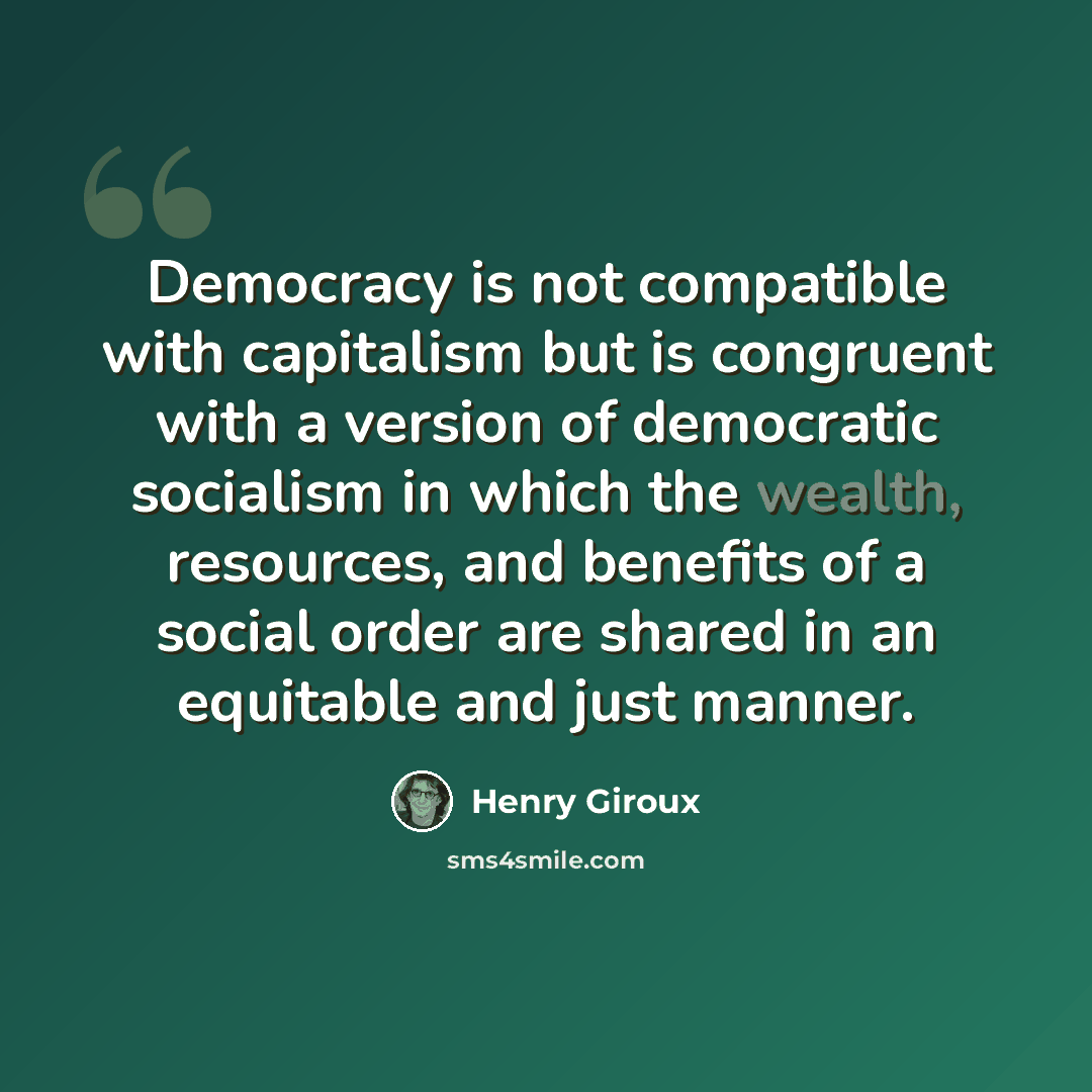 “Democracy is not compatible with capitalism but is congruent with a version of democratic socialism in which the wealth, resources, and benefits of a social order are shared in an equitable and just manner.” quote by Henry Giroux
