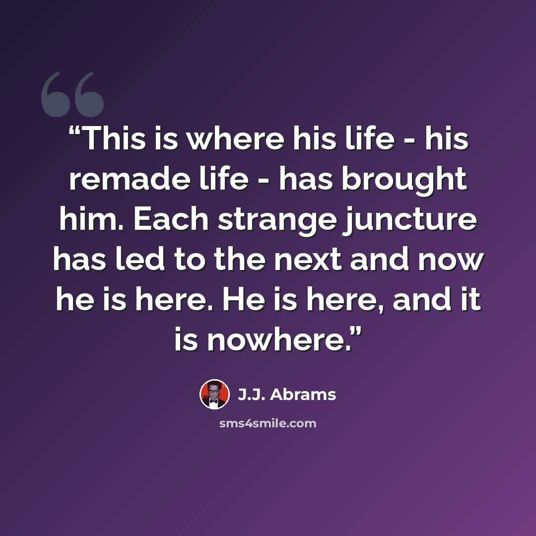 “This is where his life - his remade life - has brought him. Each strange juncture has led to the next and now he is here. He is here, and it is nowhere.” quote by J.J. Abrams