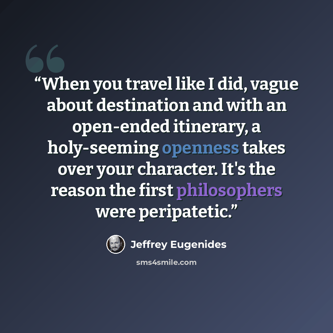 “When you travel like I did, vague about destination and with an open-ended itinerary, a holy-seeming openness takes over your character. It's the reason the first philosophers were peripatetic.” quote by Jeffrey Eugenides