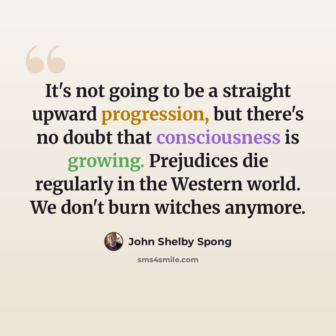 “It's not going to be a straight upward progression, but there's no doubt that consciousness is growing. Prejudices die regularly in the Western world. We don't burn witches anymore.” quote by John Shelby Spong