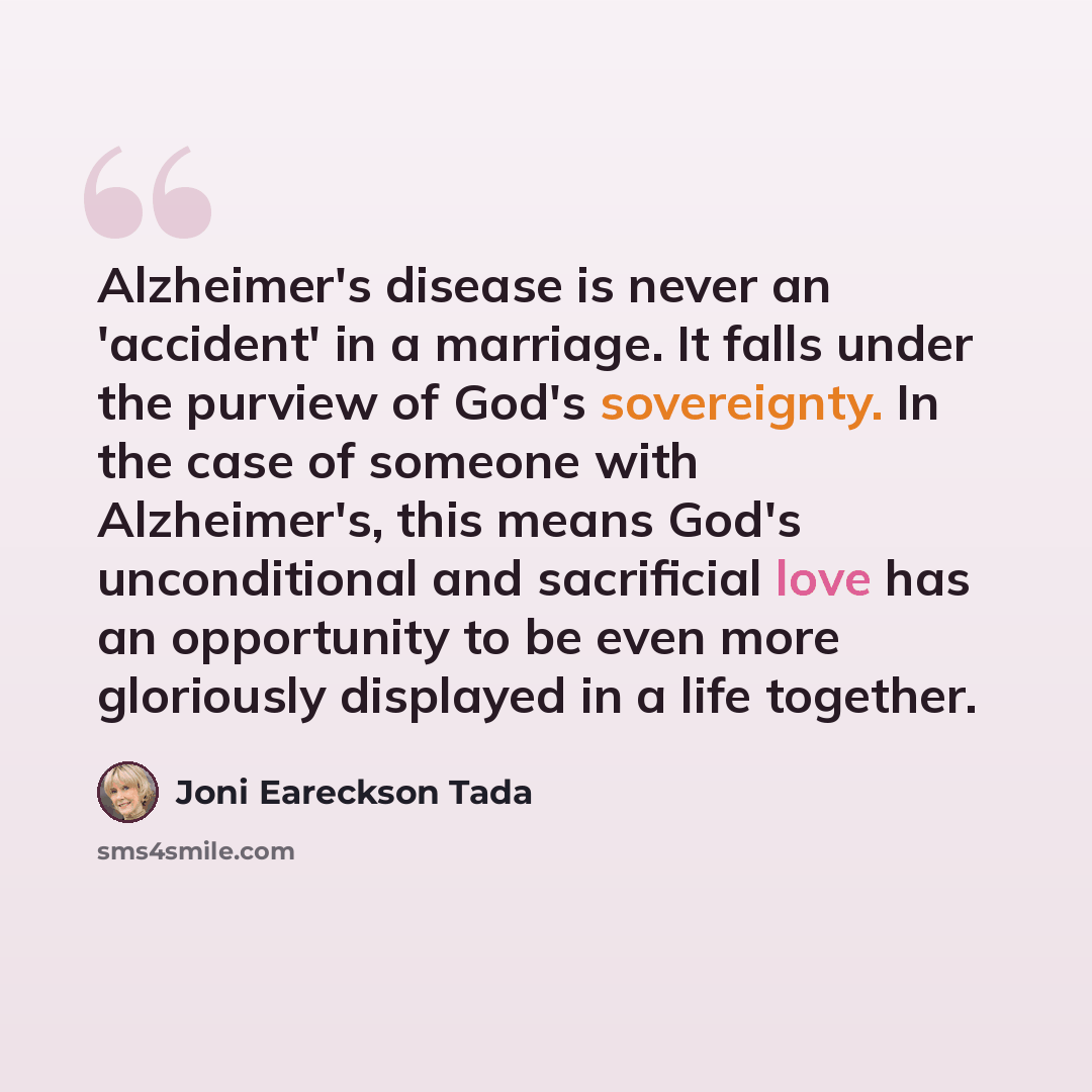 “Alzheimer's disease is never an 'accident' in a marriage. It falls under the purview of God's sovereignty. In the case of someone with Alzheimer's, this means God's unconditional and sacrificial love has an opportunity to be even more gloriously displayed in a life together.” quote by Joni Eareckson Tada
