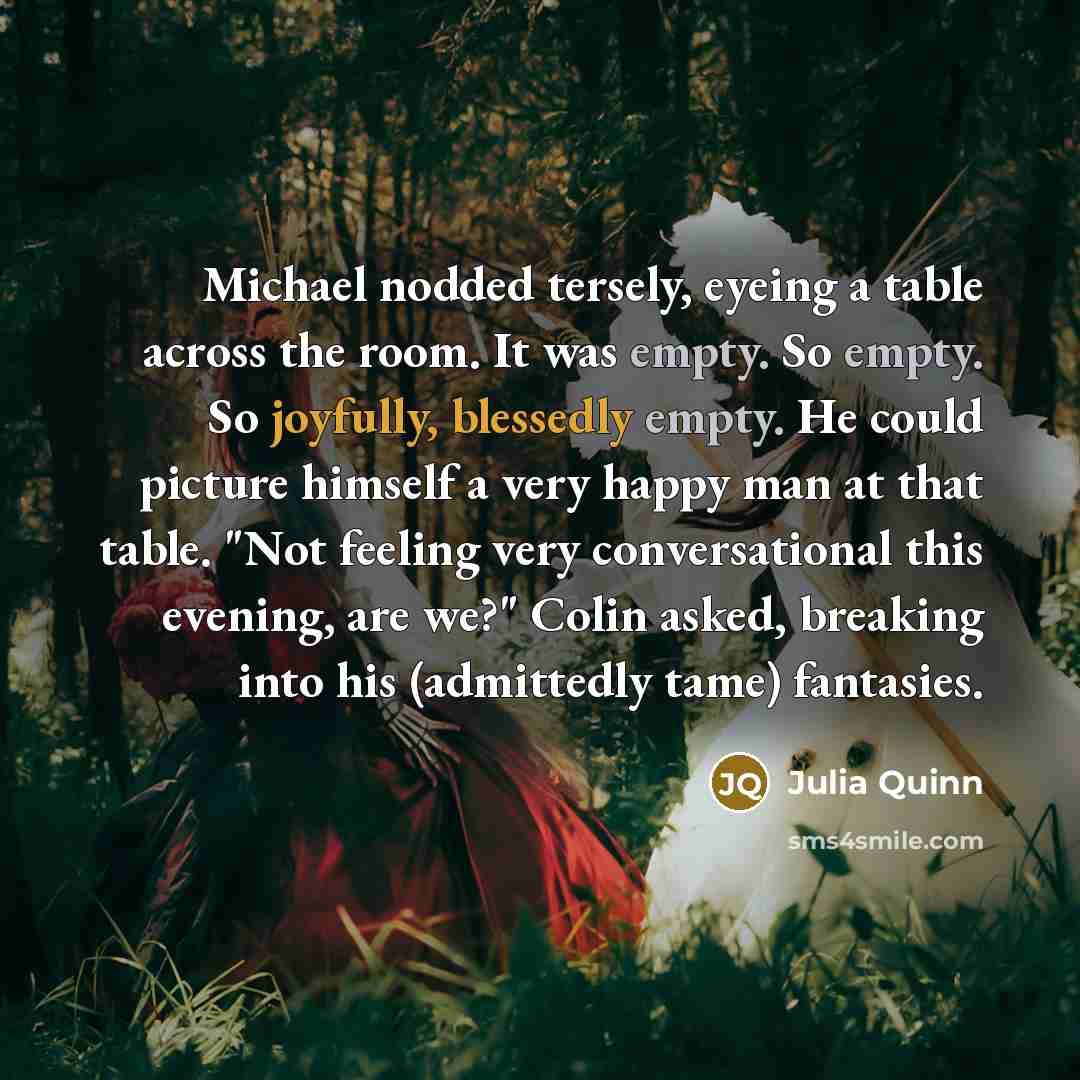 “Michael nodded tersely, eyeing a table across the room. It was empty. So empty. So joyfully, blessedly empty. He could picture himself a very happy man at that table. "Not feeling very conversational this evening, are we?" Colin asked, breaking into his (admittedly tame) fantasies.” quote by Julia Quinn