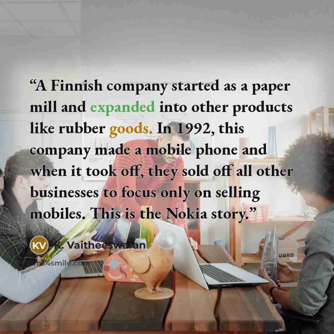 “A Finnish company started as a paper mill and expanded into other products like rubber goods. In 1992, this company made a mobile phone and when it took off, they sold off all other businesses to focus only on selling mobiles. This is the Nokia story.” quote by K. Vaitheeswaran