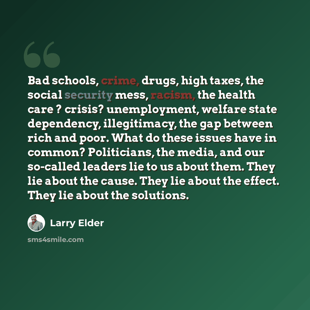 “Bad schools, crime, drugs, high taxes, the social security mess, racism, the health care ? crisis? unemployment, welfare state dependency, illegitimacy, the gap between rich and poor. What do these issues have in common? Politicians, the media, and our so-called leaders lie to us about them. They…” quote by Larry Elder