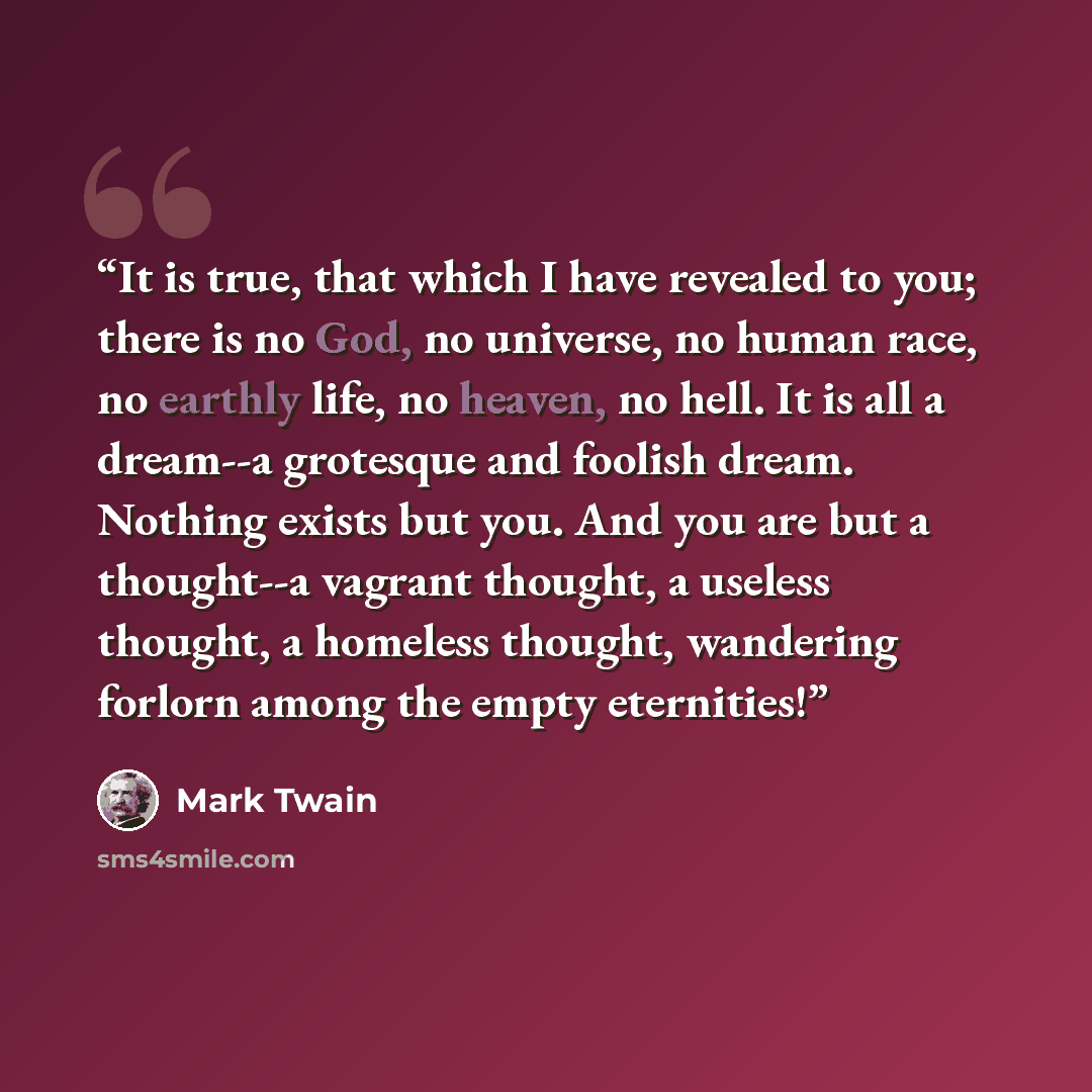 “It is true, that which I have revealed to you; there is no God, no universe, no human race, no earthly life, no heaven, no hell. It is all a dream--a grotesque and foolish dream. Nothing exists but you. And you are but a thought--a vagrant thought, a useless thought, a homeless thought, wandering…” quote by Mark Twain