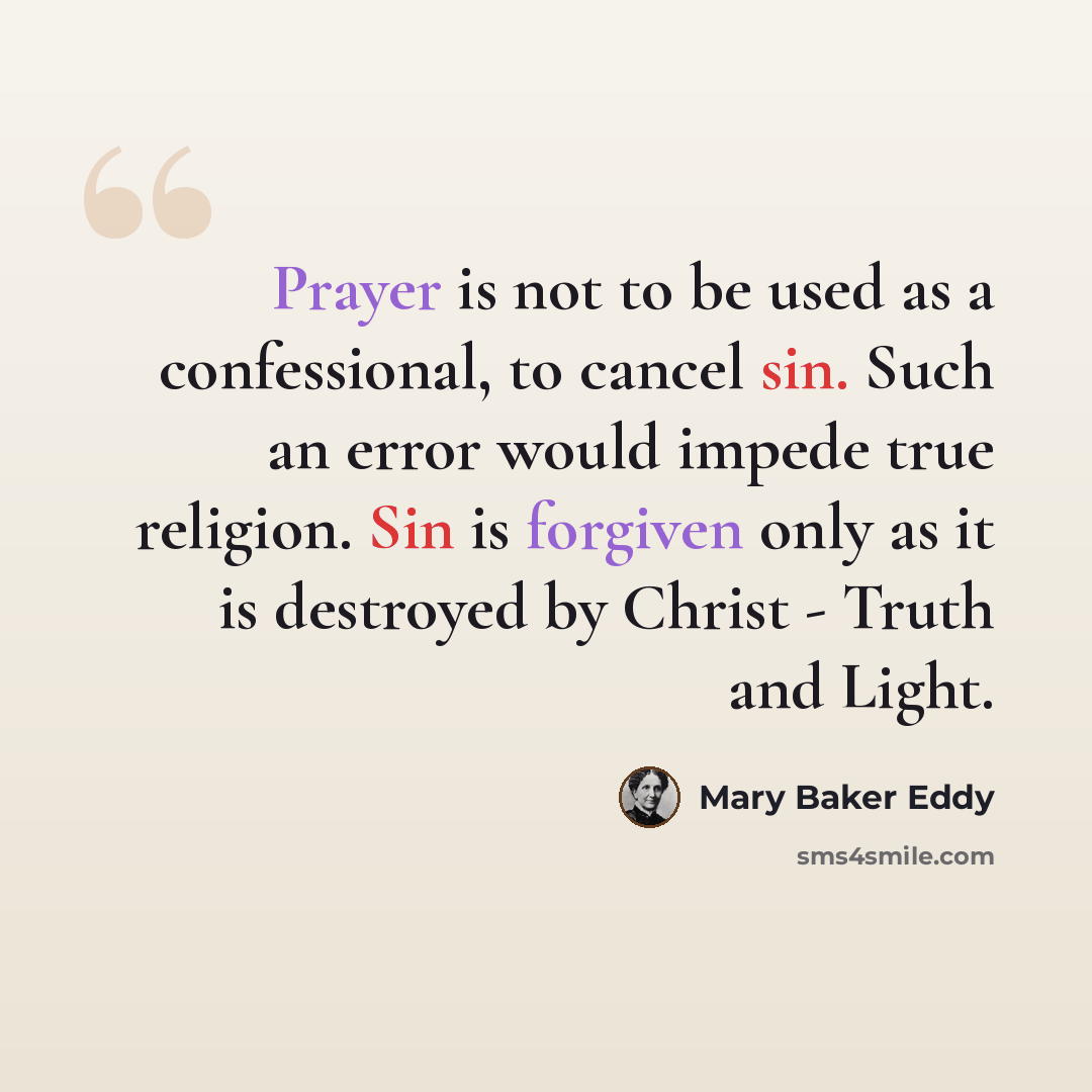“Prayer is not to be used as a confessional, to cancel sin. Such an error would impede true religion. Sin is forgiven only as it is destroyed by Christ - Truth and Light.” quote by Mary Baker Eddy