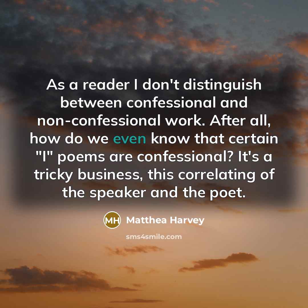 “As a reader I don't distinguish between confessional and non-confessional work. After all, how do we even know that certain "I" poems are confessional? It's a tricky business, this correlating of the speaker and the poet.” quote by Matthea Harvey
