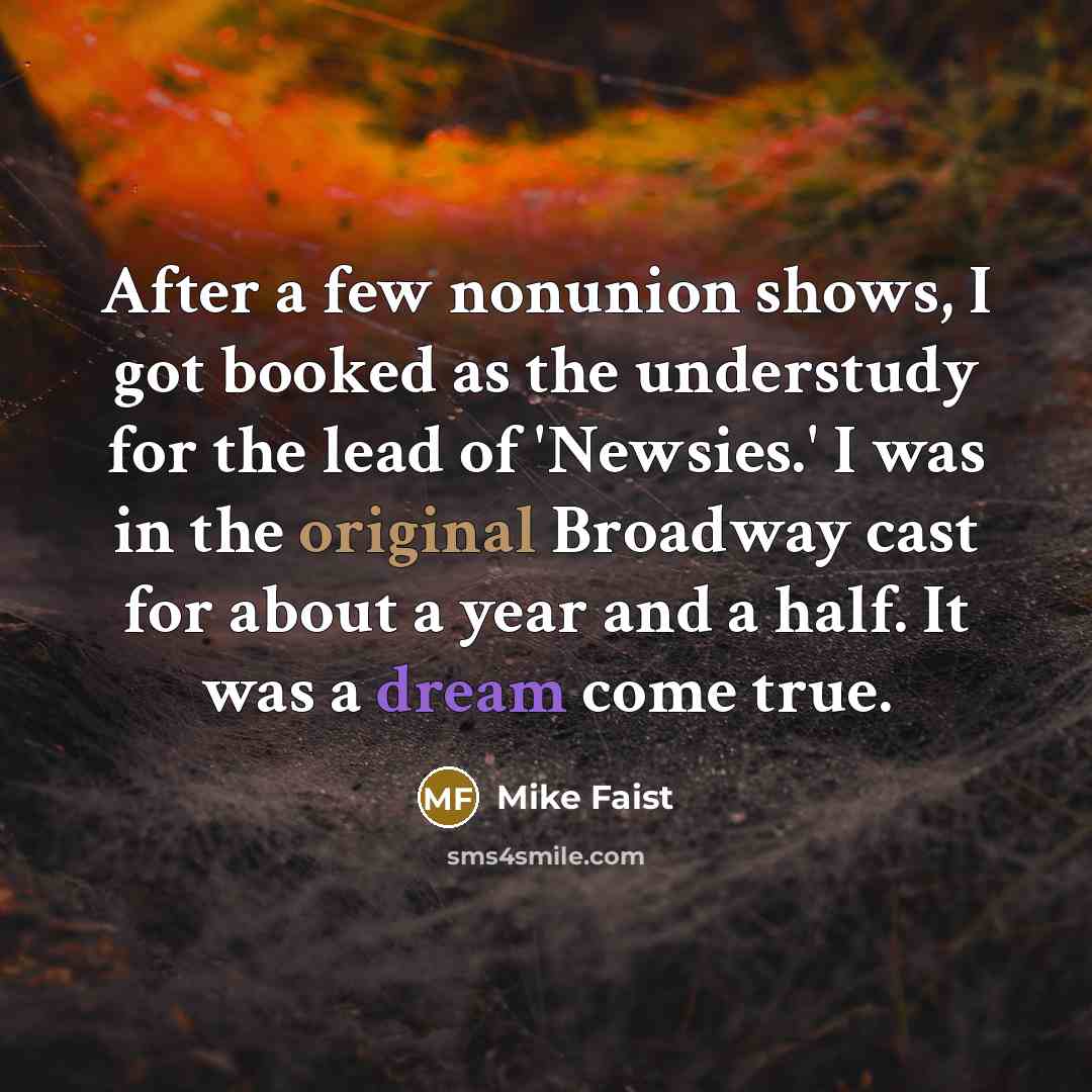 “After a few nonunion shows, I got booked as the understudy for the lead of 'Newsies.' I was in the original Broadway cast for about a year and a half. It was a dream come true.” quote by Mike Faist