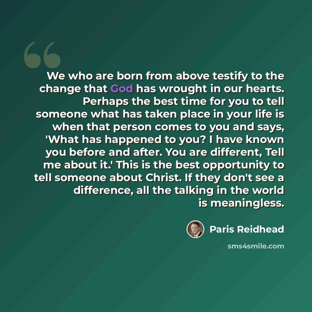 “We who are born from above testify to the change that God has wrought in our hearts. Perhaps the best time for you to tell someone what has taken place in your life is when that person comes to you and says, 'What has happened to you? I have known you before and after. You are different, Tell me…” quote by Paris Reidhead