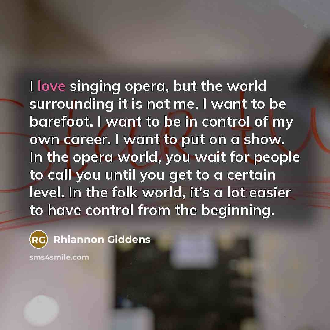 “I love singing opera, but the world surrounding it is not me. I want to be barefoot. I want to be in control of my own career. I want to put on a show. In the opera world, you wait for people to call you until you get to a certain level. In the folk world, it's a lot easier to have control from…” quote by Rhiannon Giddens