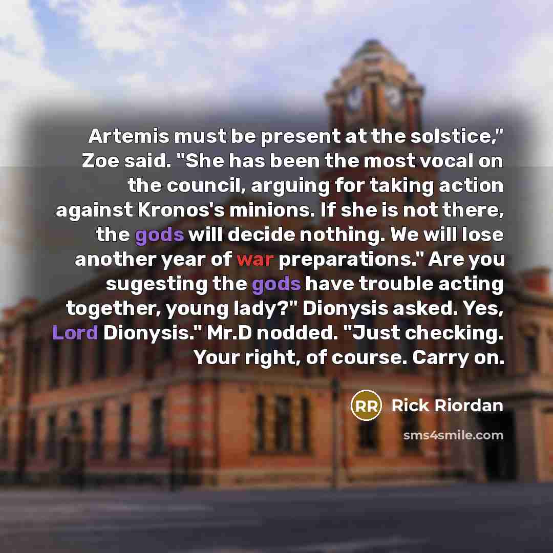 “Artemis must be present at the solstice," Zoe said. "She has been the most vocal on the council, arguing for taking action against Kronos's minions. If she is not there, the gods will decide nothing. We will lose another year of war preparations." Are you sugesting the gods have trouble acting…” quote by Rick Riordan