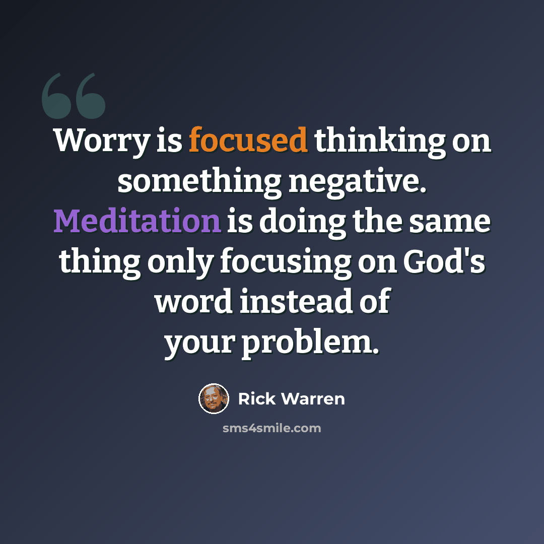 “Worry is focused thinking on something negative. Meditation is doing the same thing only focusing on God's word instead of your problem.” quote by Rick Warren