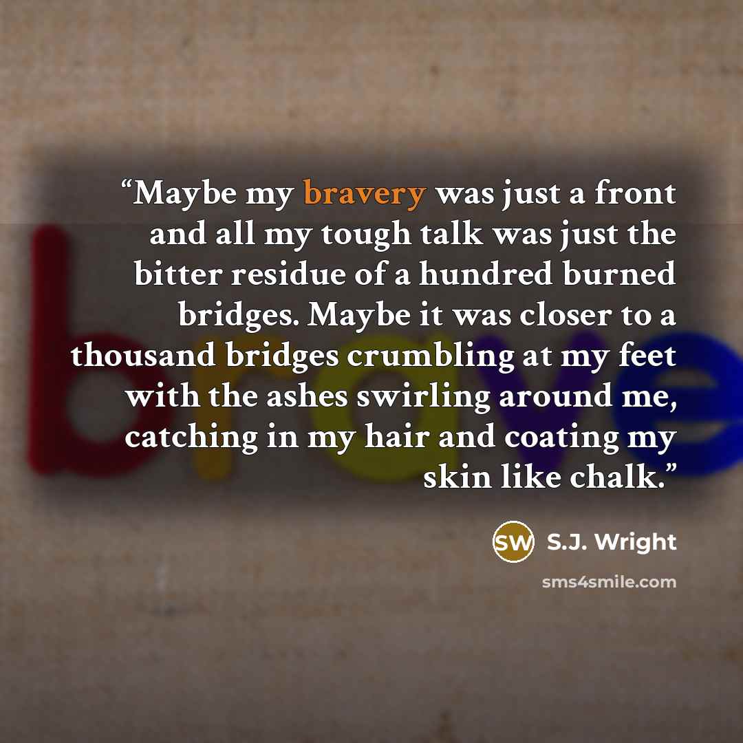 “Maybe my bravery was just a front and all my tough talk was just the bitter residue of a hundred burned bridges. Maybe it was closer to a thousand bridges crumbling at my feet with the ashes swirling around me, catching in my hair and coating my skin like chalk.” quote by S.J. Wright