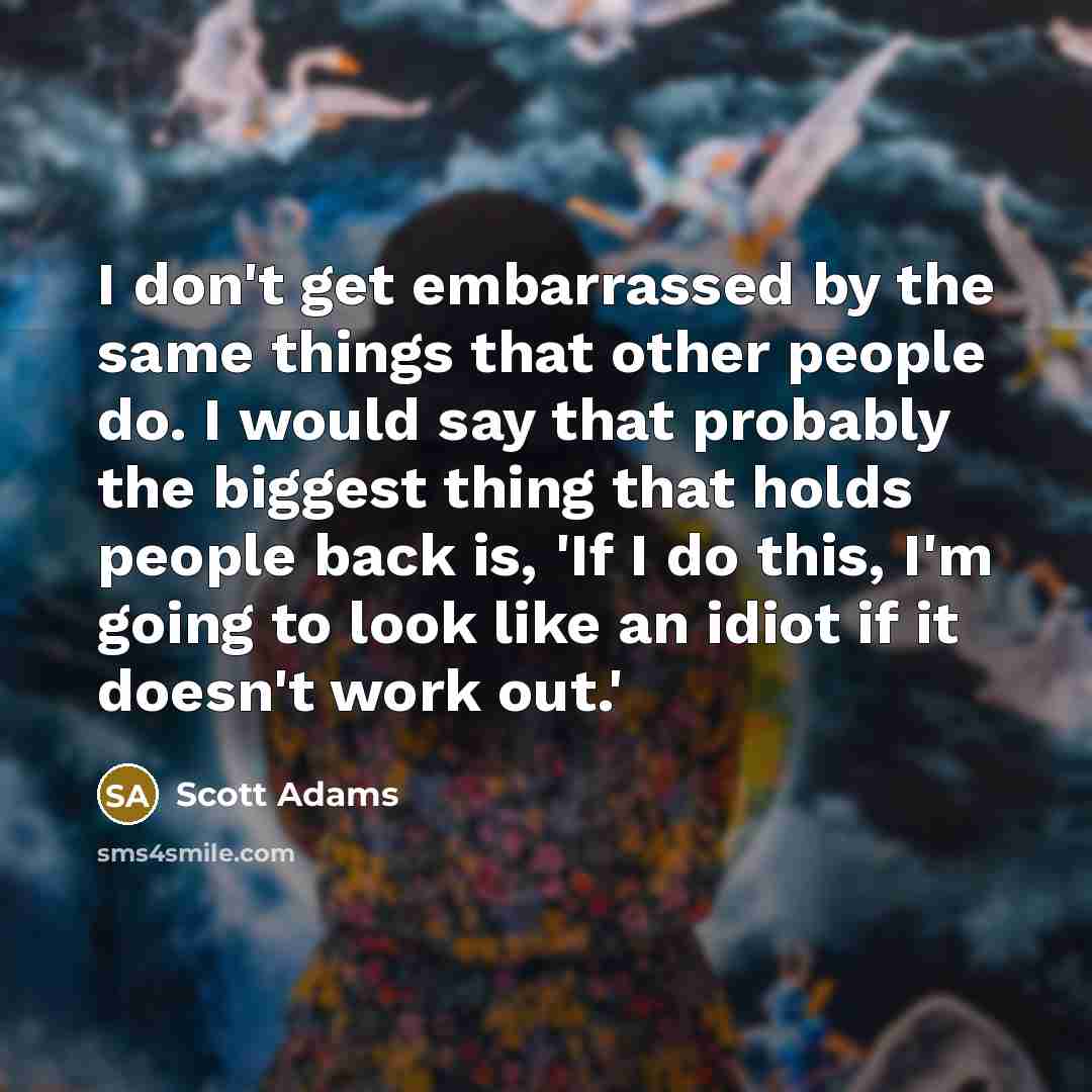 “I don't get embarrassed by the same things that other people do. I would say that probably the biggest thing that holds people back is, 'If I do this, I'm going to look like an idiot if it doesn't work out.'” quote by Scott Adams