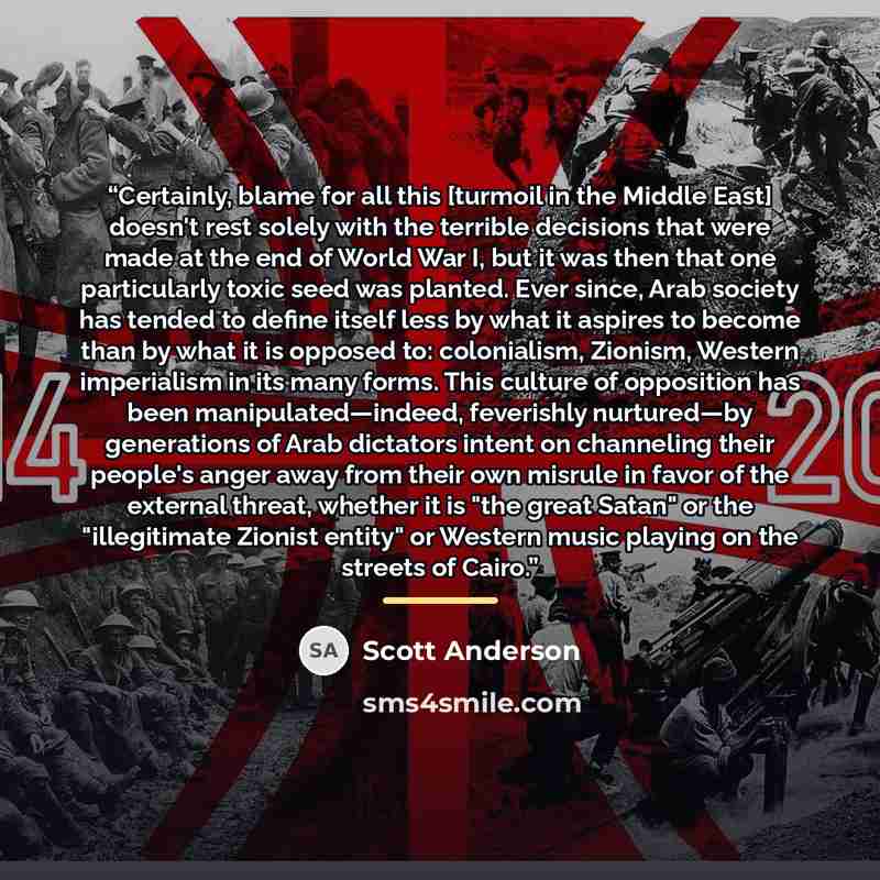 “Certainly, blame for all this [turmoil in the Middle East] doesn't rest solely with the terrible decisions that were made at the end of World War I, but it was then that one particularly toxic seed was planted. Ever since, Arab society has tended to define itself less by what it aspires to become…” quote by Scott Anderson