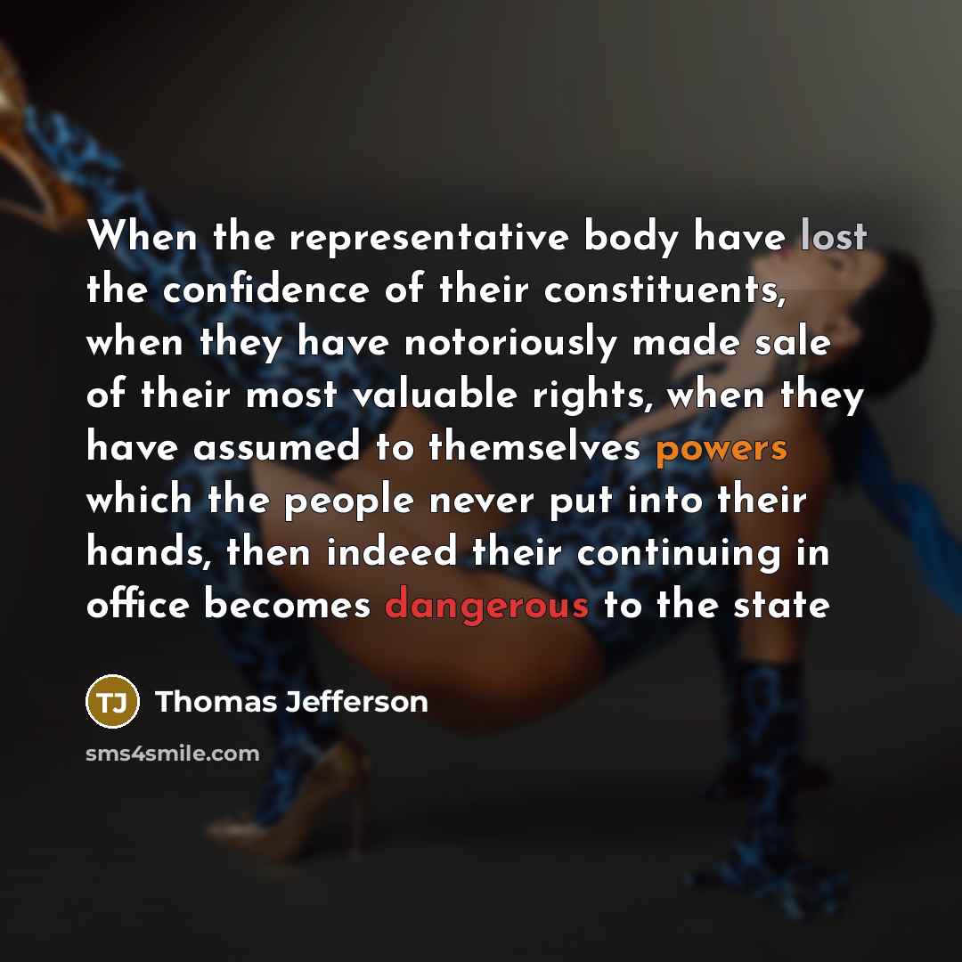 “When the representative body have lost the confidence of their constituents, when they have notoriously made sale of their most valuable rights, when they have assumed to themselves powers which the people never put into their hands, then indeed their continuing in office becomes dangerous to the…” quote by Thomas Jefferson