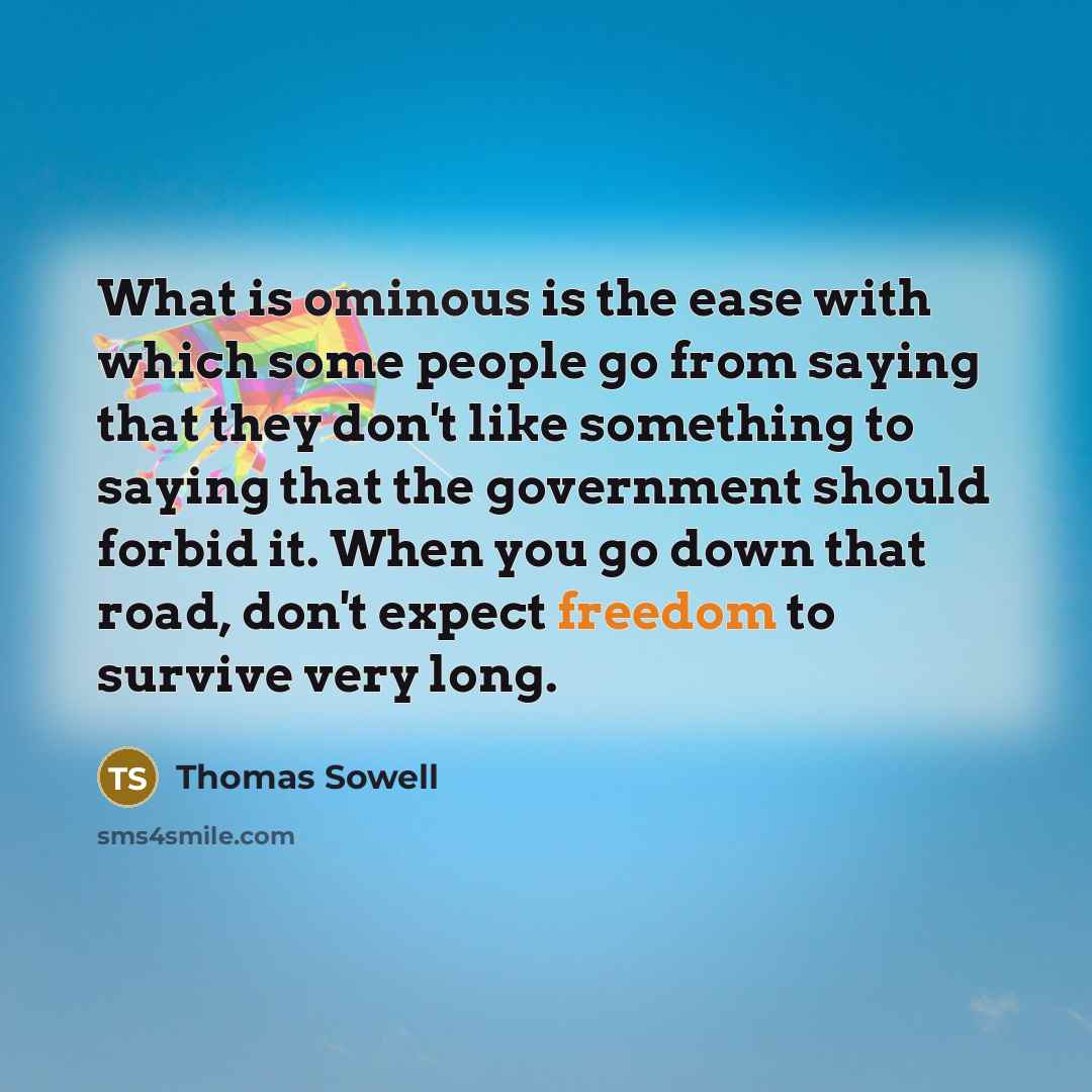 “What is ominous is the ease with which some people go from saying that they don't like something to saying that the government should forbid it. When you go down that road, don't expect freedom to survive very long.” quote by Thomas Sowell