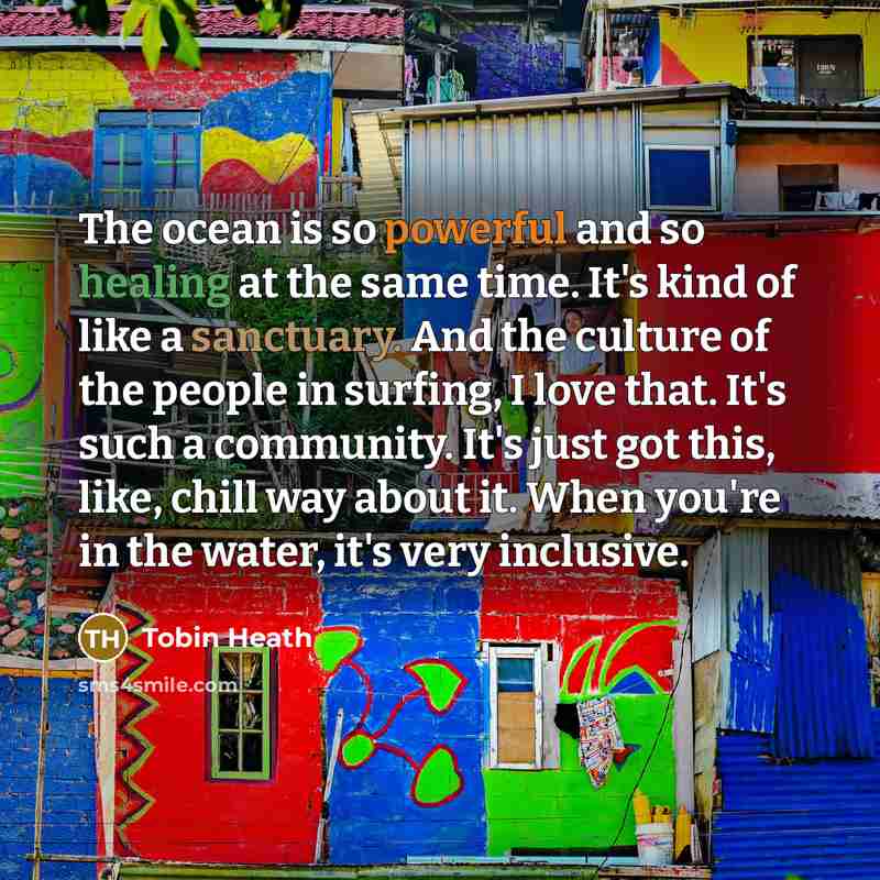 “The ocean is so powerful and so healing at the same time. It's kind of like a sanctuary. And the culture of the people in surfing, I love that. It's such a community. It's just got this, like, chill way about it. When you're in the water, it's very inclusive.” quote by Tobin Heath