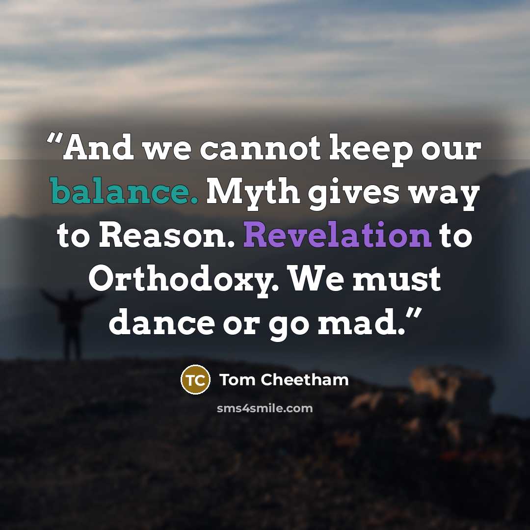 “And we cannot keep our balance. Myth gives way to Reason. Revelation to Orthodoxy. We must dance or go mad.” quote by Tom Cheetham