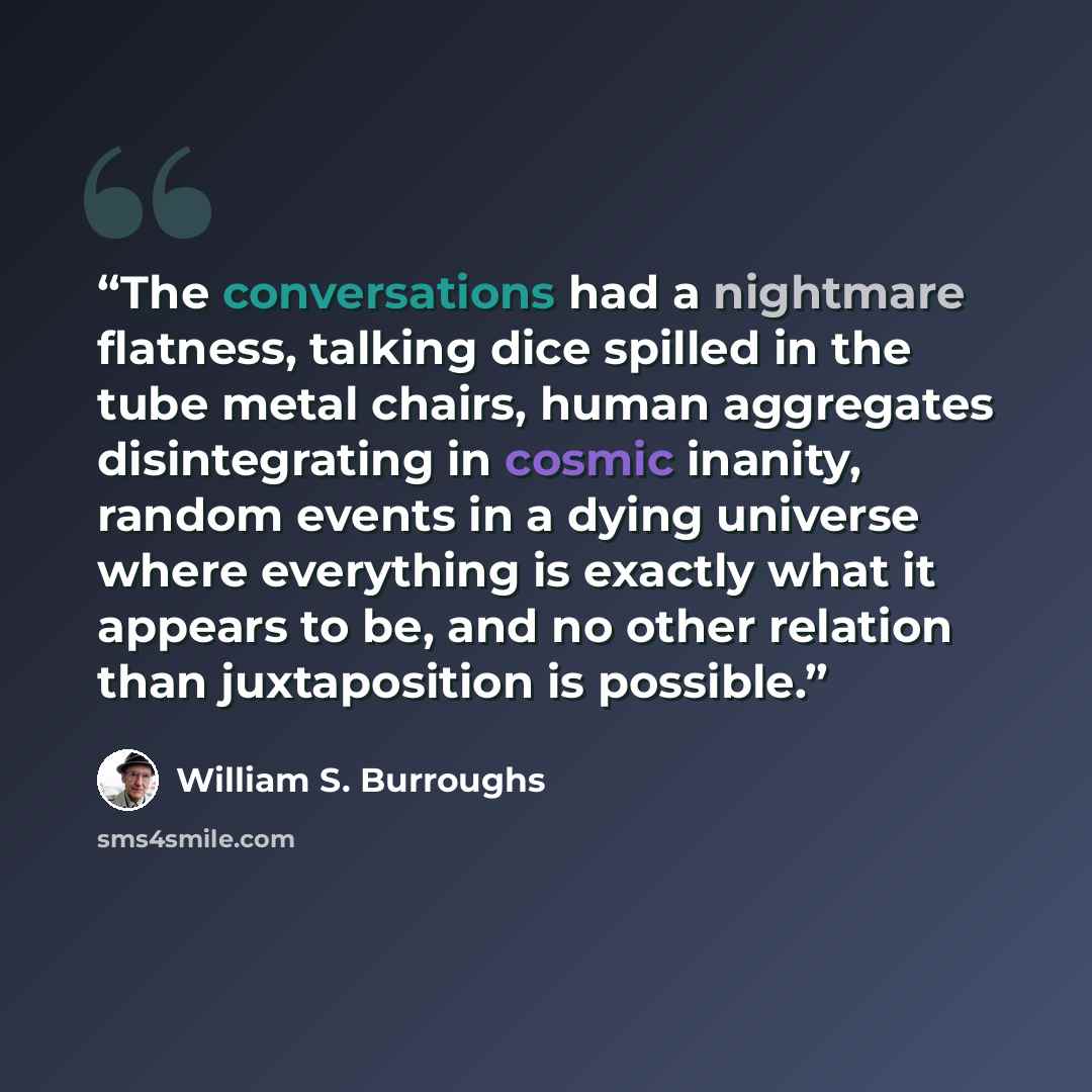 “The conversations had a nightmare flatness, talking dice spilled in the tube metal chairs, human aggregates disintegrating in cosmic inanity, random events in a dying universe where everything is exactly what it appears to be, and no other relation than juxtaposition is possible.” quote by William S. Burroughs