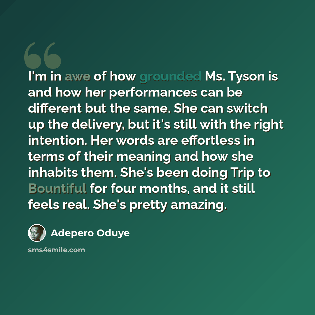 “I'm in awe of how grounded Ms. Tyson is and how her performances can be different but the same. She can switch up the delivery, but it's still with the right intention. Her words are effortless in terms of their meaning and how she inhabits them. She's been doing Trip to Bountiful for four months…” quote by Adepero Oduye