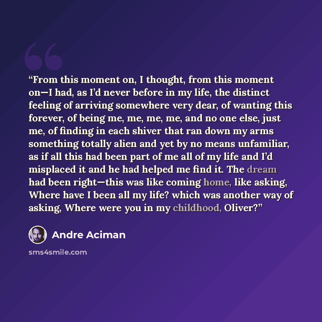 “From this moment on, I thought, from this moment on—I had, as I’d never before in my life, the distinct feeling of arriving somewhere very dear, of wanting this forever, of being me, me, me, me, and no one else, just me, of finding in each shiver that ran down my arms something totally alien and…” quote by André Aciman