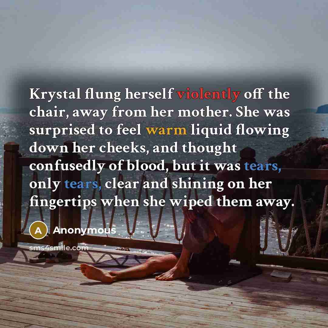 “Krystal flung herself violently off the chair, away from her mother. She was surprised to feel warm liquid flowing down her cheeks, and thought confusedly of blood, but it was tears, only tears, clear and shining on her fingertips when she wiped them away.” quote by Anonymous