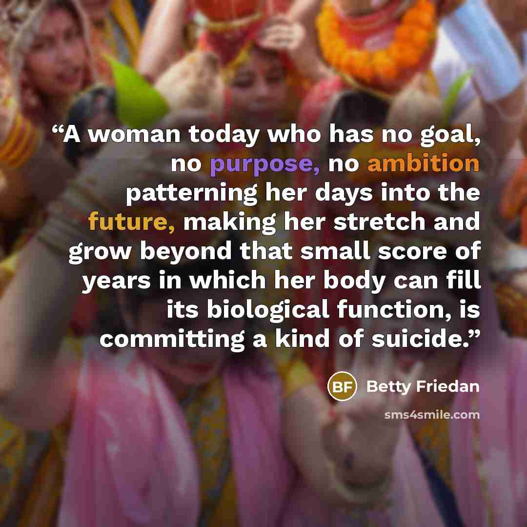 “A woman today who has no goal, no purpose, no ambition patterning her days into the future, making her stretch and grow beyond that small score of years in which her body can fill its biological function, is committing a kind of suicide.” quote by Betty Friedan