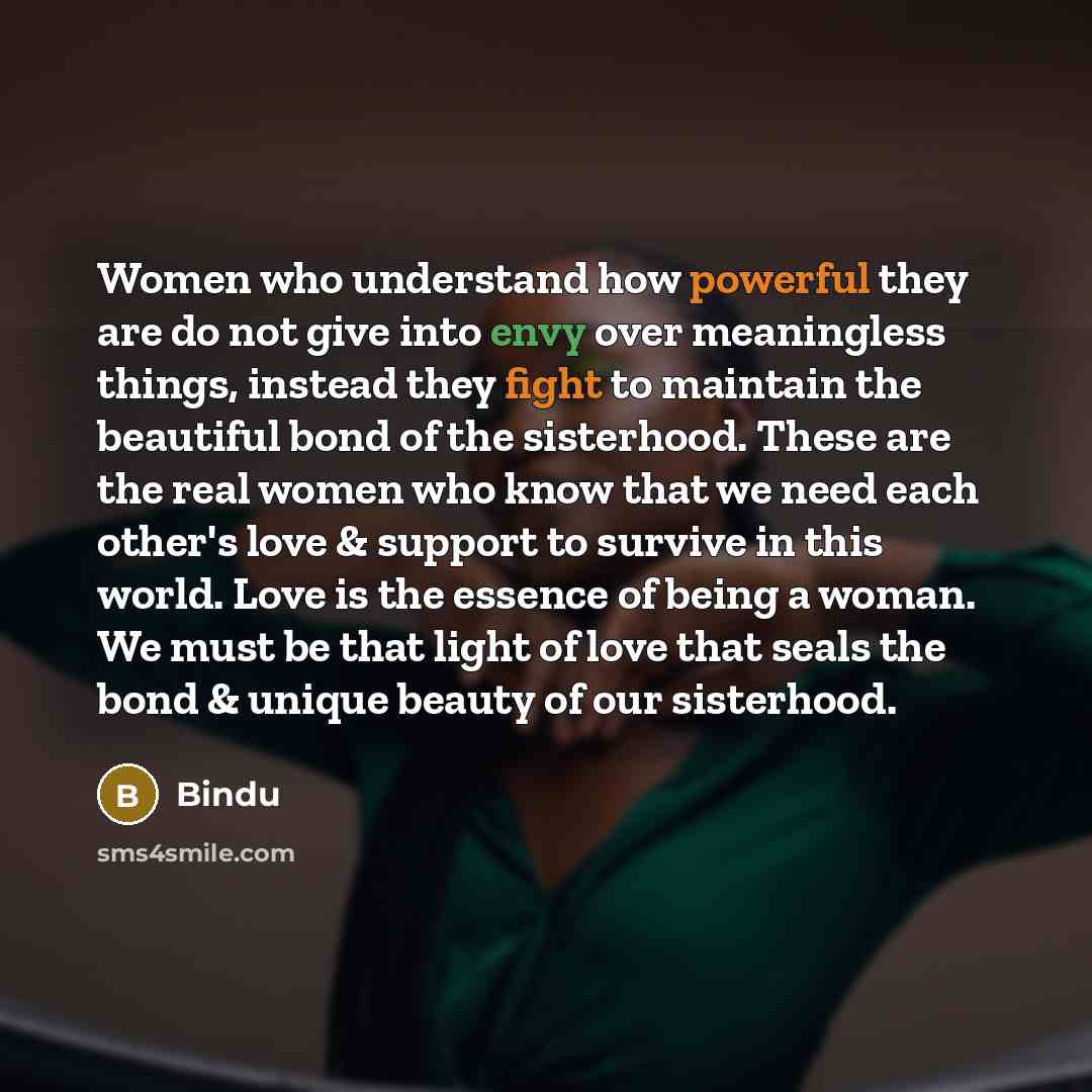 “Women who understand how powerful they are do not give into envy over meaningless things, instead they fight to maintain the beautiful bond of the sisterhood. These are the real women who know that we need each other's love & support to survive in this world. Love is the essence of being a woman…” quote by Bindu