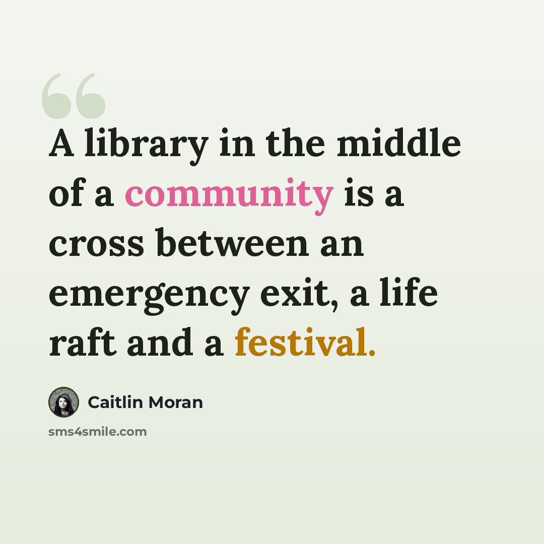 “A library in the middle of a community is a cross between an emergency exit, a life raft and a festival.” quote by Caitlin Moran