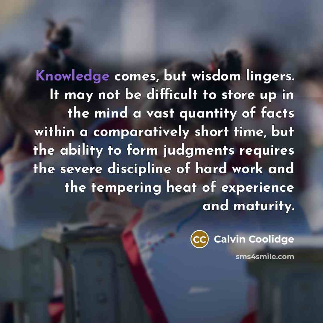 “Knowledge comes, but wisdom lingers. It may not be difficult to store up in the mind a vast quantity of facts within a comparatively short time, but the ability to form judgments requires the severe discipline of hard work and the tempering heat of experience and maturity.” quote by Calvin Coolidge