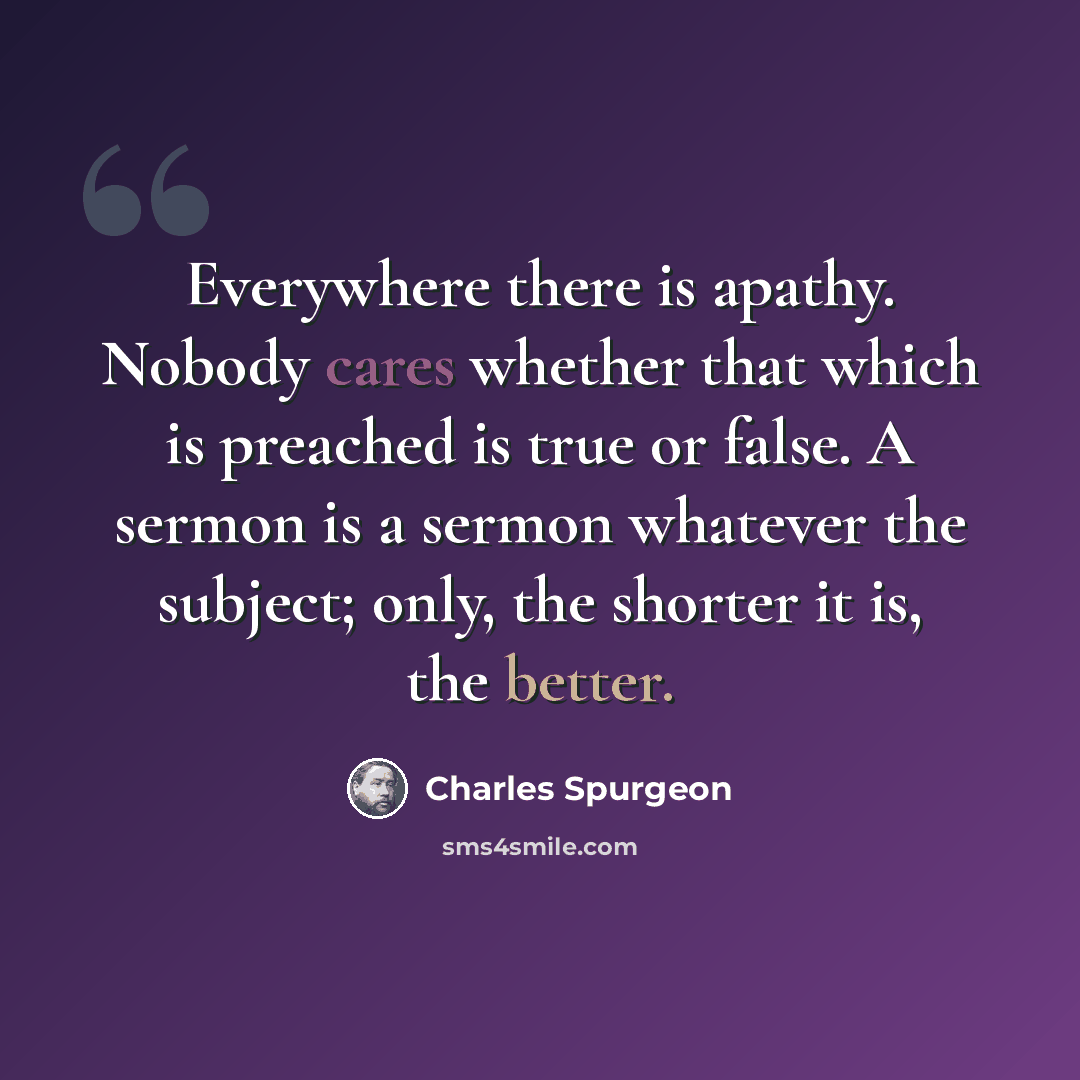 “Everywhere there is apathy. Nobody cares whether that which is preached is true or false. A sermon is a sermon whatever the subject; only, the shorter it is, the better.” quote by Charles Spurgeon