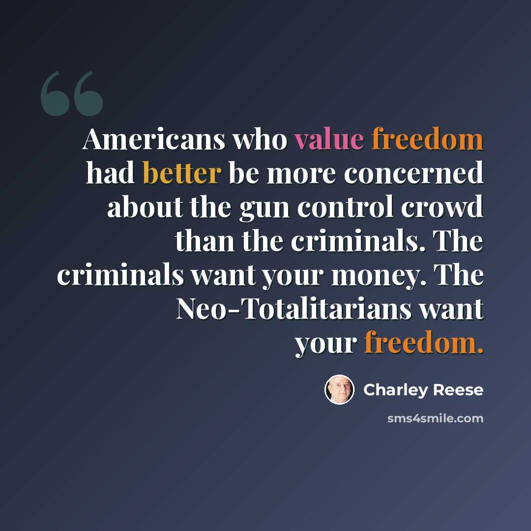“Americans who value freedom had better be more concerned about the gun control crowd than the criminals. The criminals want your money. The Neo-Totalitarians want your freedom.” quote by Charley Reese