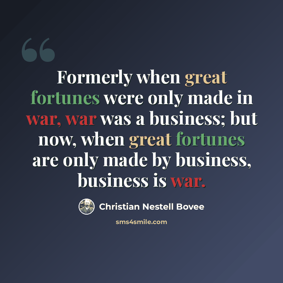 “Formerly when great fortunes were only made in war, war was a business; but now, when great fortunes are only made by business, business is war.” quote by Christian Nestell Bovee