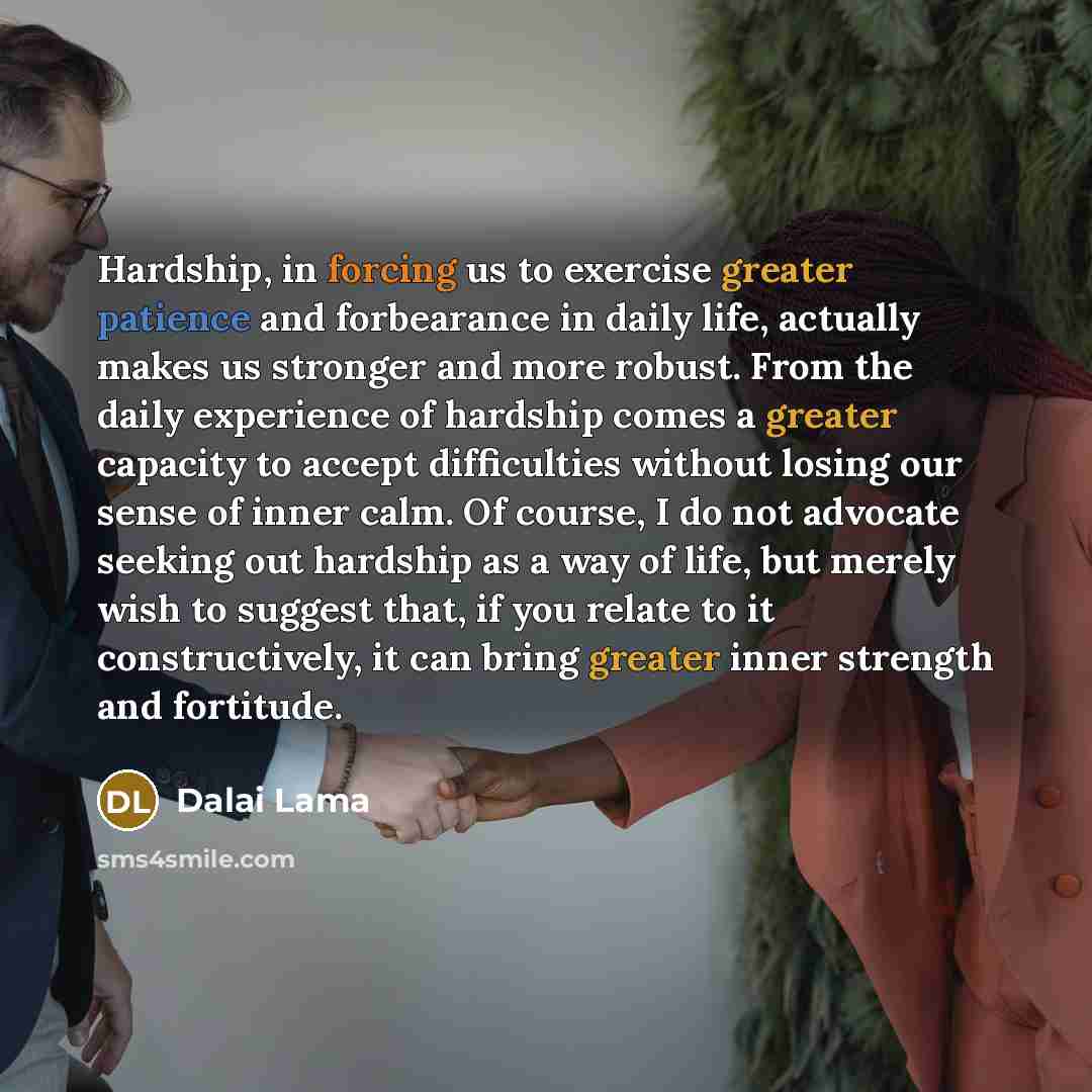 “Hardship, in forcing us to exercise greater patience and forbearance in daily life, actually makes us stronger and more robust. From the daily experience of hardship comes a greater capacity to accept difficulties without losing our sense of inner calm. Of course, I do not advocate seeking out…” quote by Dalai Lama