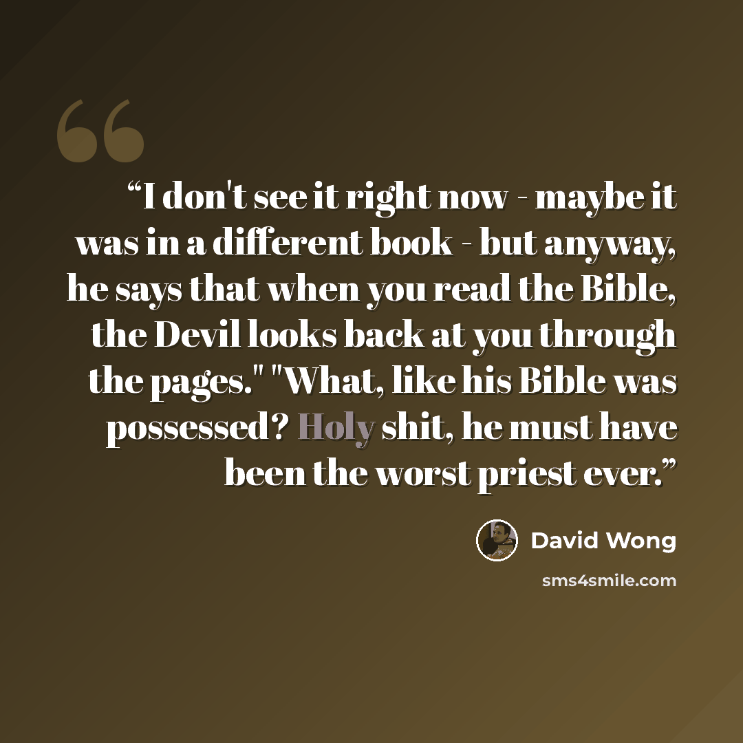 “I don't see it right now - maybe it was in a different book - but anyway, he says that when you read the Bible, the Devil looks back at you through the pages." "What, like his Bible was possessed? Holy shit, he must have been the worst priest ever.” quote by David Wong