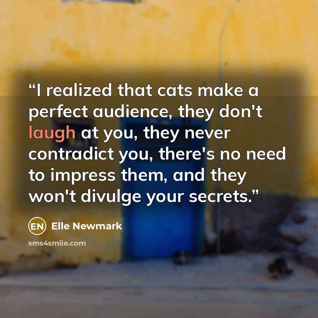 “I realized that cats make a perfect audience, they don't laugh at you, they never contradict you, there's no need to impress them, and they won't divulge your secrets.” quote by Elle Newmark