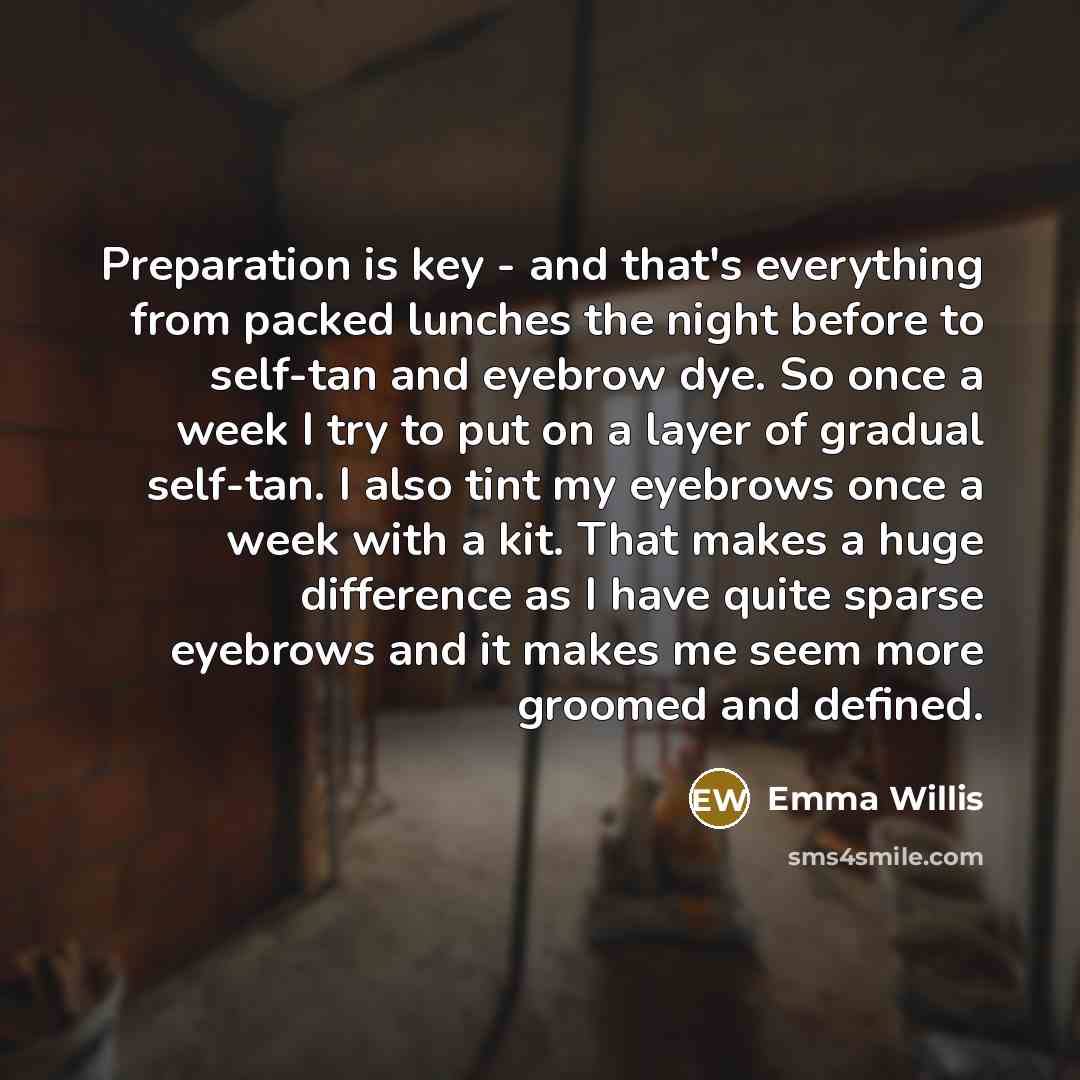 “Preparation is key - and that's everything from packed lunches the night before to self-tan and eyebrow dye. So once a week I try to put on a layer of gradual self-tan. I also tint my eyebrows once a week with a kit. That makes a huge difference as I have quite sparse eyebrows and it makes me seem…” quote by Emma Willis