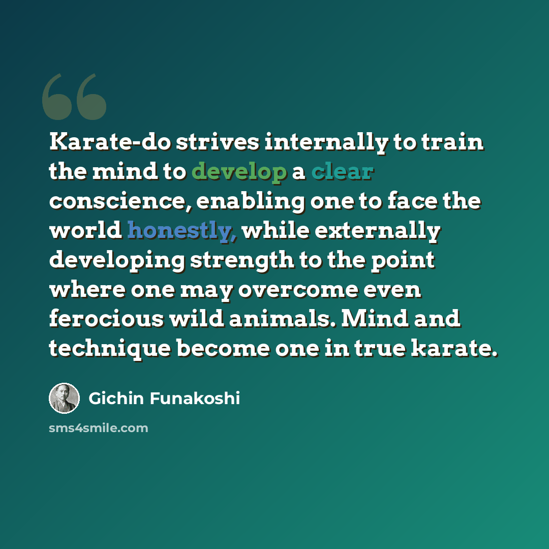 “Karate-do strives internally to train the mind to develop a clear conscience, enabling one to face the world honestly, while externally developing strength to the point where one may overcome even ferocious wild animals. Mind and technique become one in true karate.” quote by Gichin Funakoshi