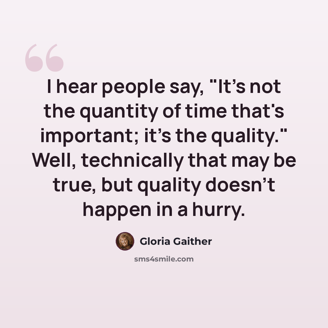 “I hear people say, "It's not the quantity of time that's important; it's the quality." Well, technically that may be true, but quality doesn't happen in a hurry.” quote by Gloria Gaither
