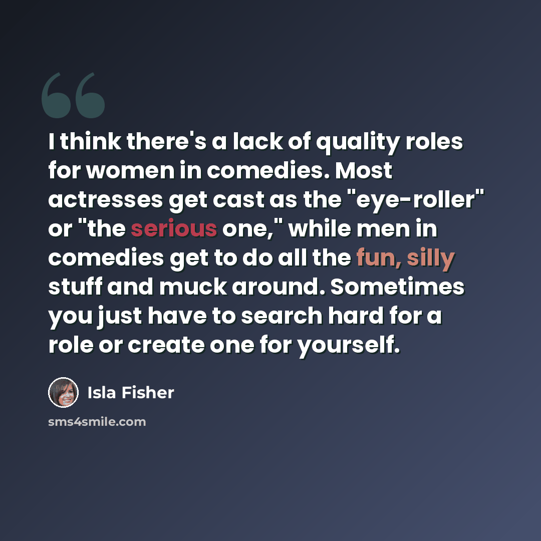“I think there's a lack of quality roles for women in comedies. Most actresses get cast as the "eye-roller" or "the serious one," while men in comedies get to do all the fun, silly stuff and muck around. Sometimes you just have to search hard for a role or create one for yourself.” quote by Isla Fisher