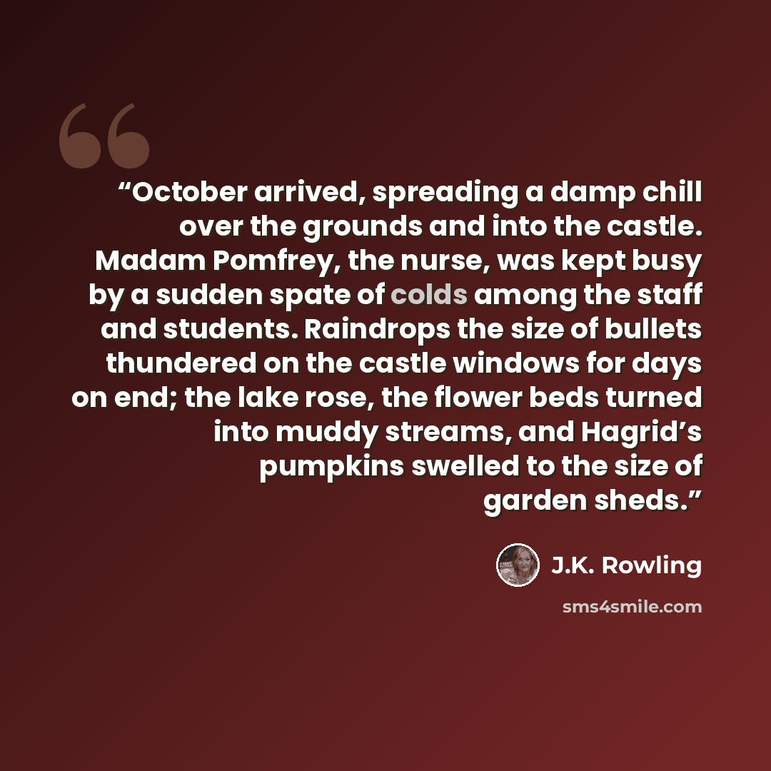 “October arrived, spreading a damp chill over the grounds and into the castle. Madam Pomfrey, the nurse, was kept busy by a sudden spate of colds among the staff and students. Raindrops the size of bullets thundered on the castle windows for days on end; the lake rose, the flower beds turned into…” quote by J.K. Rowling
