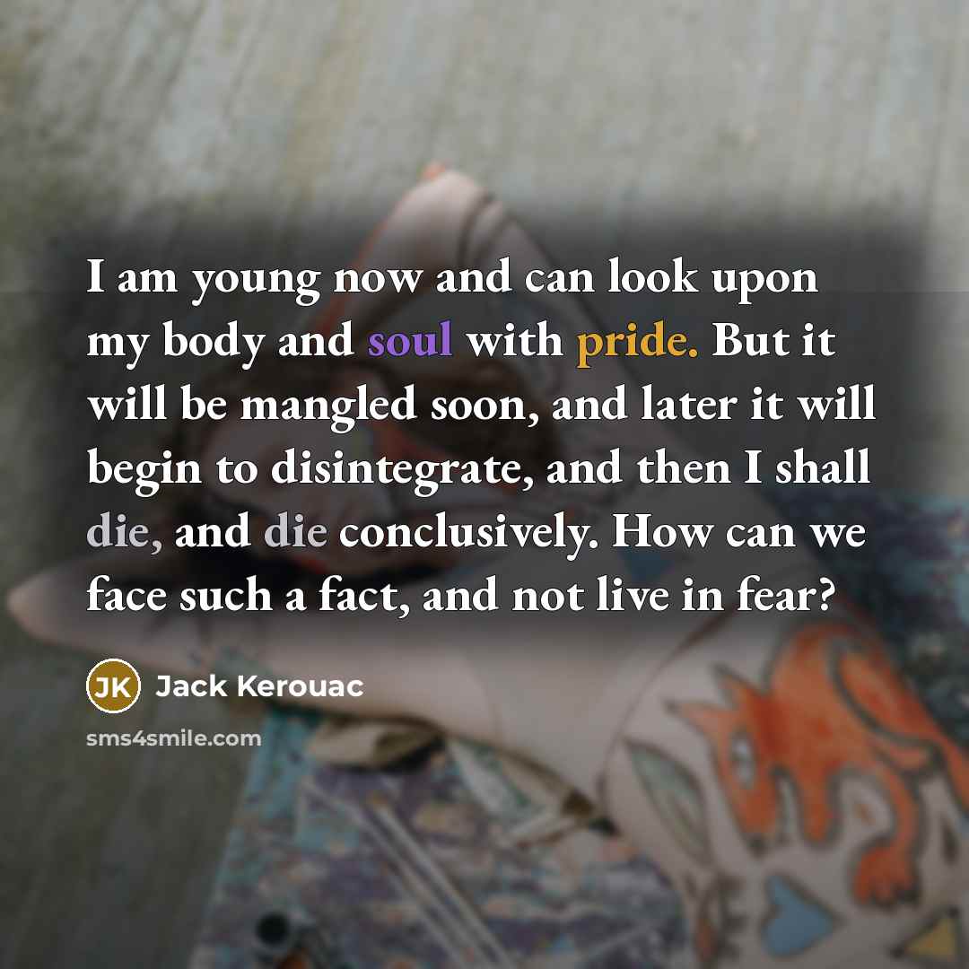 “I am young now and can look upon my body and soul with pride. But it will be mangled soon, and later it will begin to disintegrate, and then I shall die, and die conclusively. How can we face such a fact, and not live in fear?” quote by Jack Kerouac