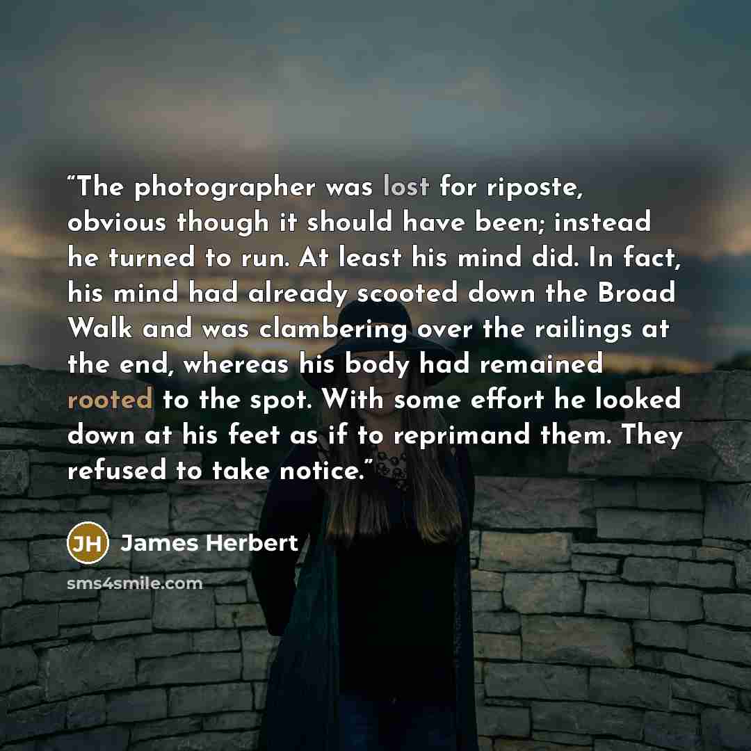 “The photographer was lost for riposte, obvious though it should have been; instead he turned to run. At least his mind did. In fact, his mind had already scooted down the Broad Walk and was clambering over the railings at the end, whereas his body had remained rooted to the spot. With some effort…” quote by James Herbert