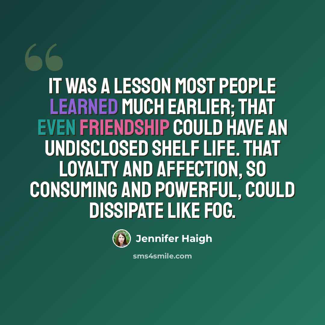 “It was a lesson most people learned much earlier; that even friendship could have an undisclosed shelf life. That loyalty and affection, so consuming and powerful, could dissipate like fog.” quote by Jennifer Haigh