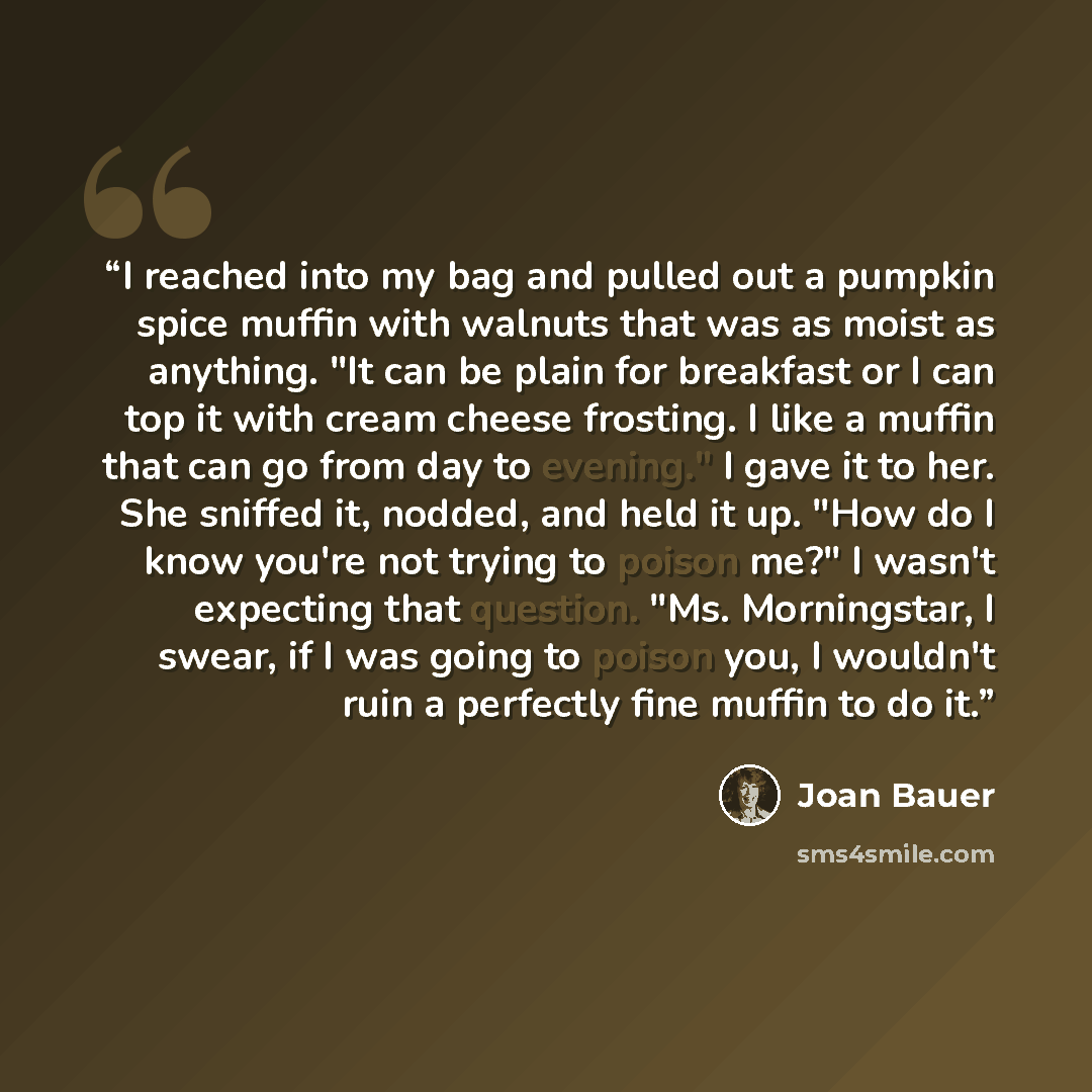 “I reached into my bag and pulled out a pumpkin spice muffin with walnuts that was as moist as anything. "It can be plain for breakfast or I can top it with cream cheese frosting. I like a muffin that can go from day to evening." I gave it to her. She sniffed it, nodded, and held it up. "How do I…” quote by Joan Bauer