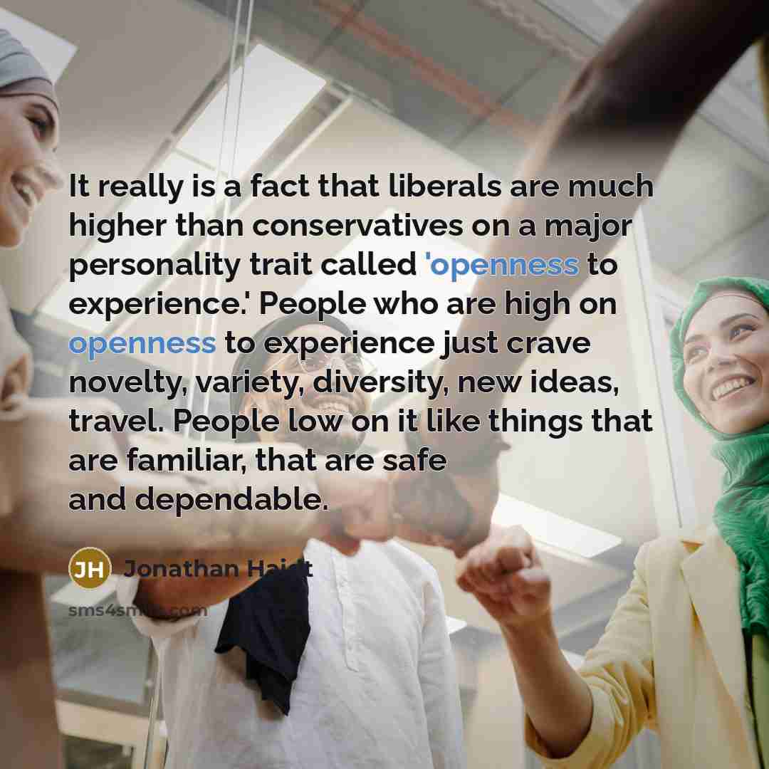 “It really is a fact that liberals are much higher than conservatives on a major personality trait called 'openness to experience.' People who are high on openness to experience just crave novelty, variety, diversity, new ideas, travel. People low on it like things that are familiar, that are safe…” quote by Jonathan Haidt