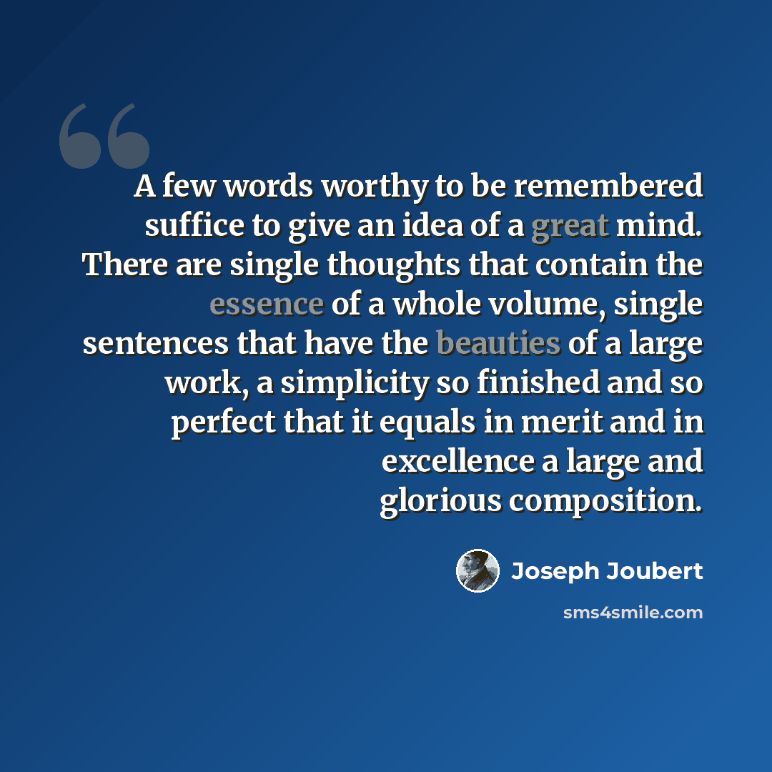 “A few words worthy to be remembered suffice to give an idea of a great mind. There are single thoughts that contain the essence of a whole volume, single sentences that have the beauties of a large work, a simplicity so finished and so perfect that it equals in merit and in excellence a large and…” quote by Joseph Joubert