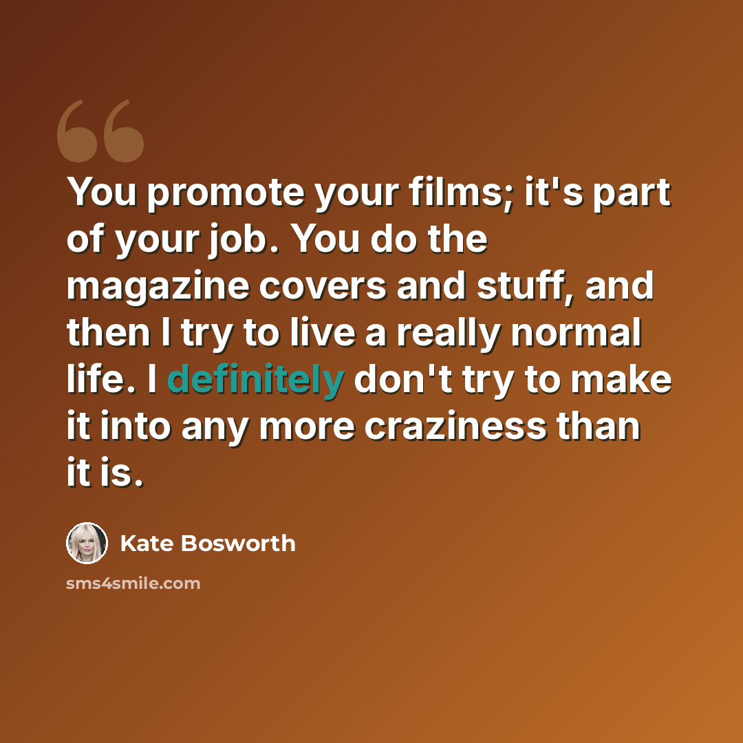 “You promote your films; it's part of your job. You do the magazine covers and stuff, and then I try to live a really normal life. I definitely don't try to make it into any more craziness than it is.” quote by Kate Bosworth