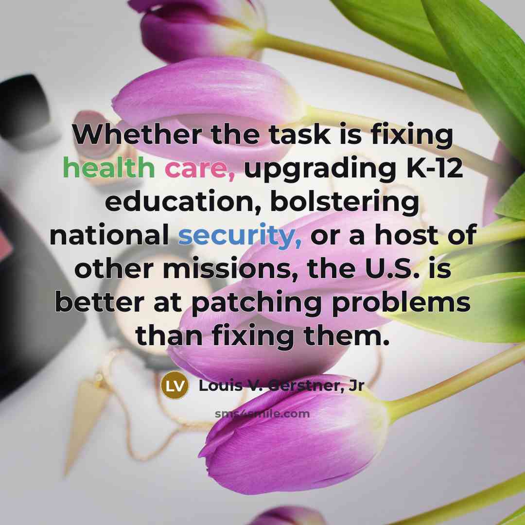 “Whether the task is fixing health care, upgrading K-12 education, bolstering national security, or a host of other missions, the U.S. is better at patching problems than fixing them.” quote by Louis V. Gerstner, Jr